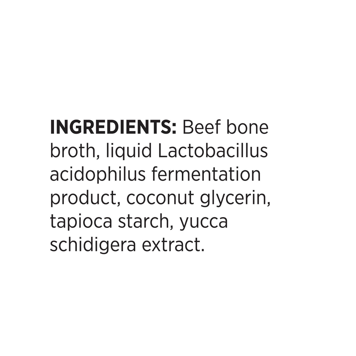 INGREDIENTS: Beef bone
broth, liquid Lactobacillus
acidophilus fermentation
product, coconut glycerin,
tapioca starch, yucca
schidigera extract.