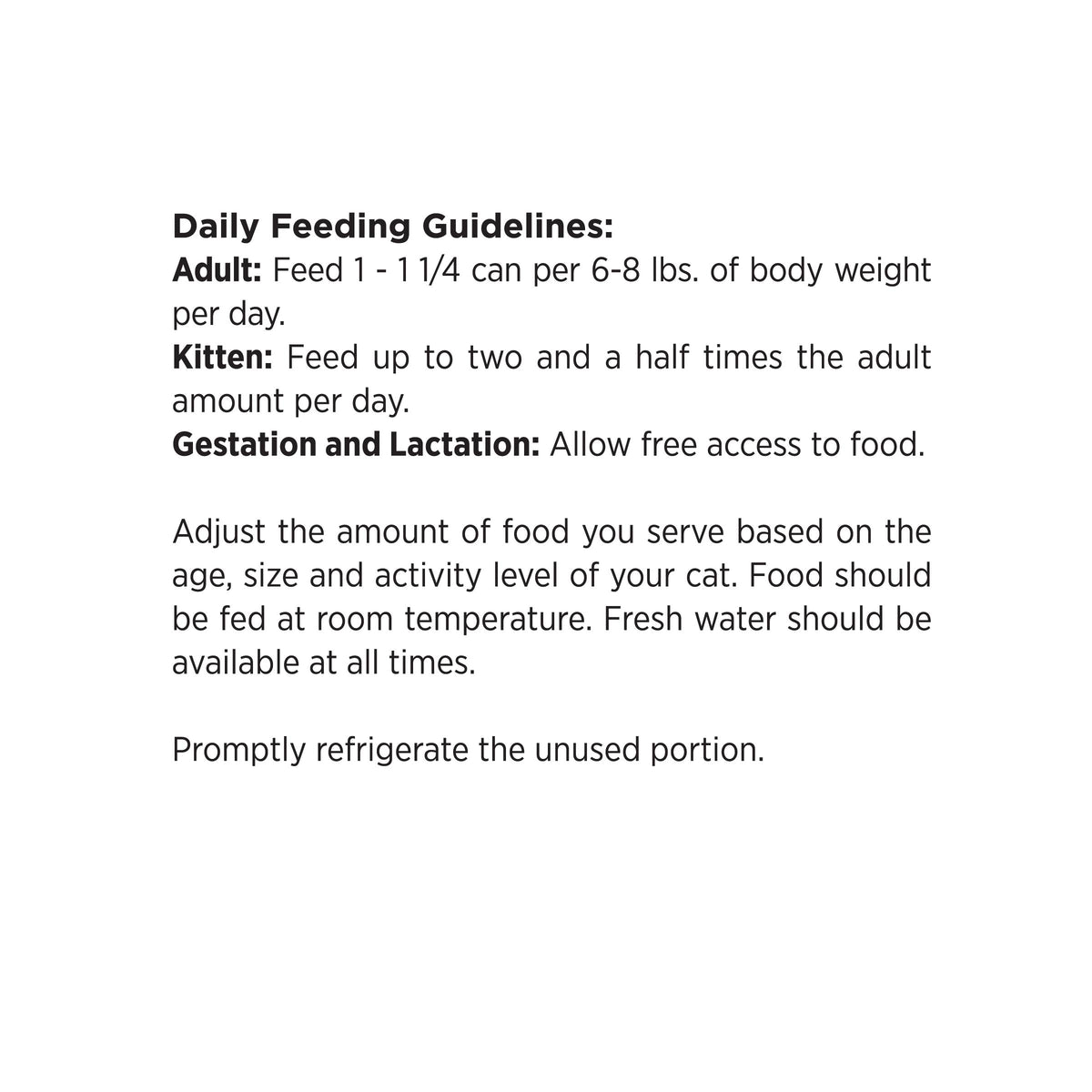 Daily Feeding Guidelines:
Adult: Feed 1 - 11/4 can per 6-8 lbs. of body weight
per day.
Kitten: Feed up to two and a half times the adult
amount per day.
Gestation and Lactation: Allow free access to food.

Adjust the amount of food you serve based on the
age, size and activity level of your cat. Food should
be fed at room temperature. Fresh water should be
available at all times.

Promptly refrigerate the unused portion.