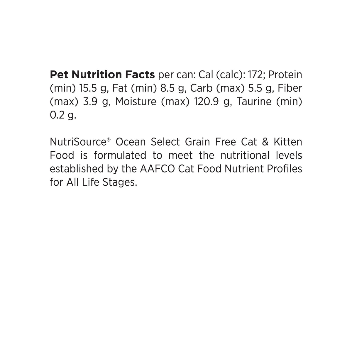 Pet Nutrition Facts per can: Cal (calc): 172; Protein
(min) 15.5 g, Fat (min) 8.5 g, Carb (max) 5.5 g, Fiber
(max) 3.9 g, Moisture (max) 120.9 g, Taurine (min)
0.2 g.

NutriSource® Ocean Select Grain Free Cat & Kitten
Food is formulated to meet the nutritional levels
established by the AAFCO Cat Food Nutrient Profiles
for All Life Stages.