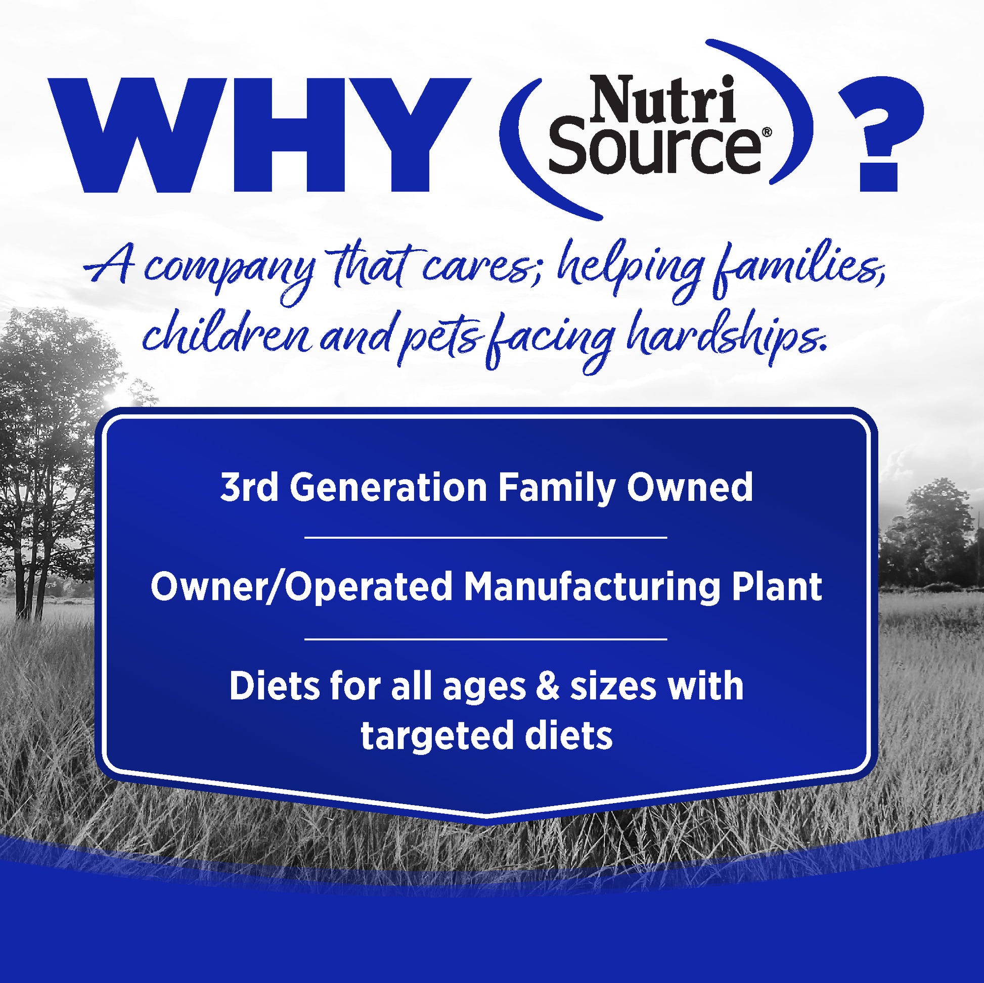 WHY NutriSource? - As a third generation family owned pet food company, we take the meaning of family to heart in everything we do.  Proudly serving families and pets for over 55 years.