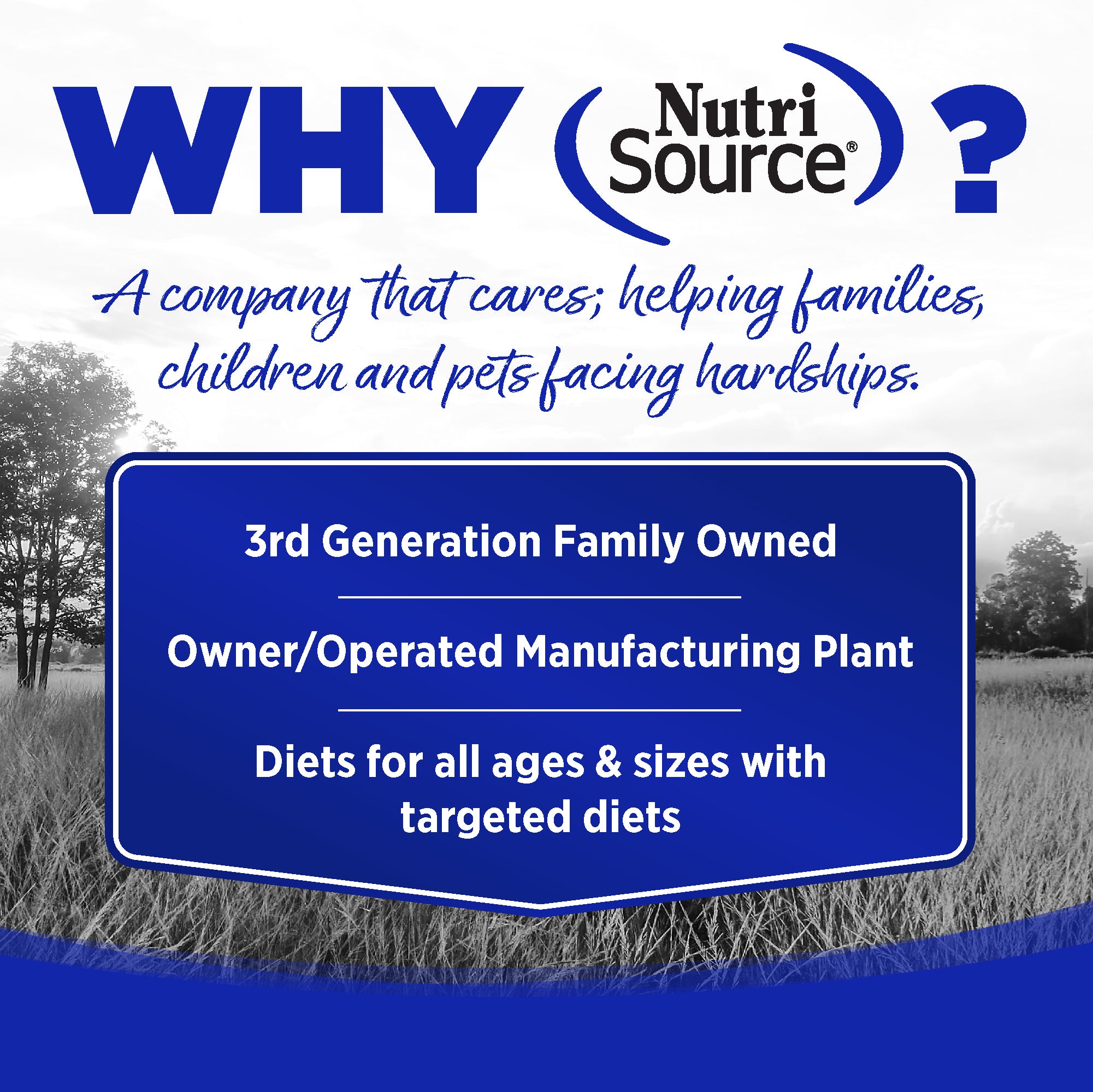 WHY NutriSource? - As a third generation family owned pet food company, we take the meaning of family to heart in everything we do.  Proudly serving families and pets for over 55 years.