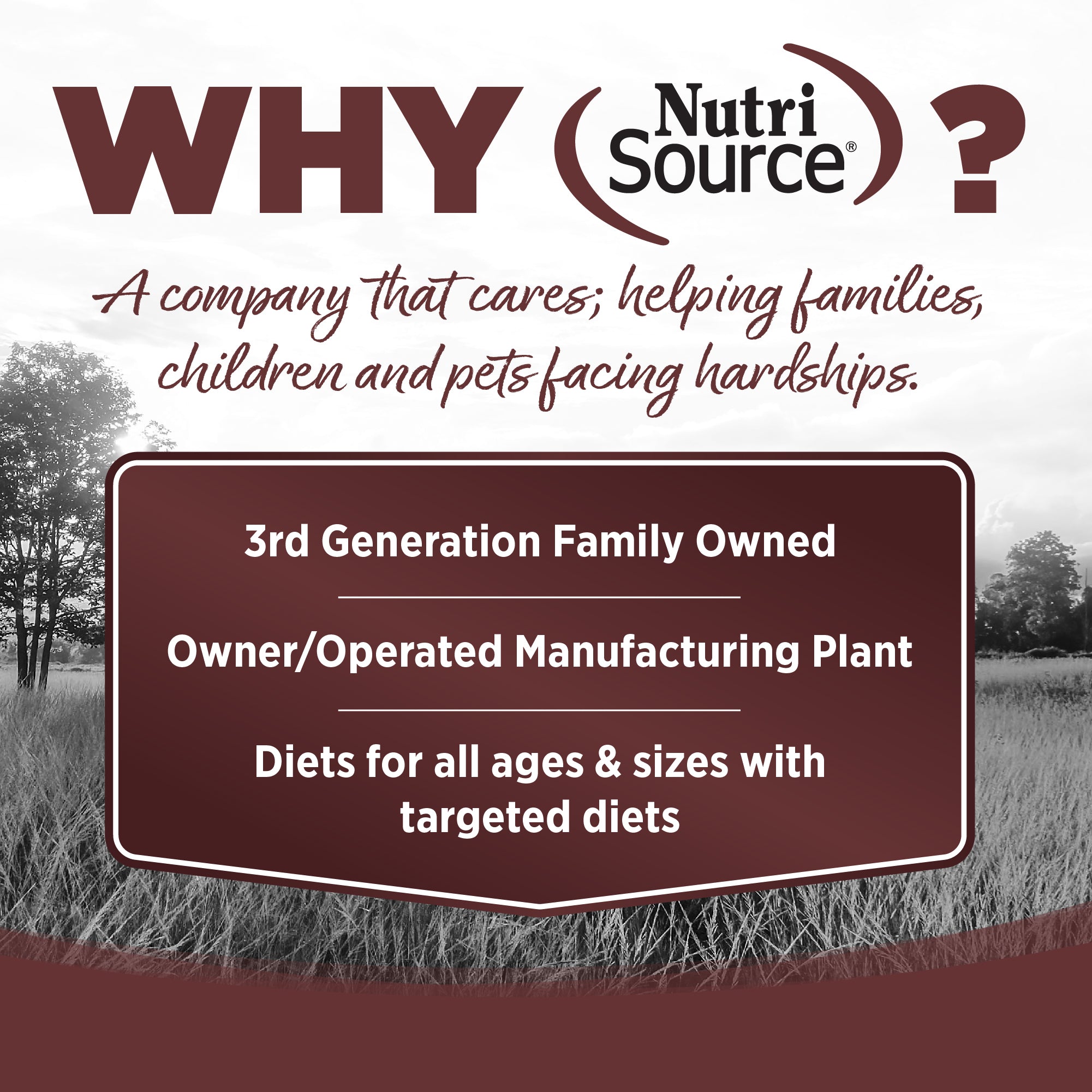 WHY NutriSource? - As a third generation family owned pet food company, we take the meaning of family to heart in everything we do.  Proudly serving families and pets for over 55 years.