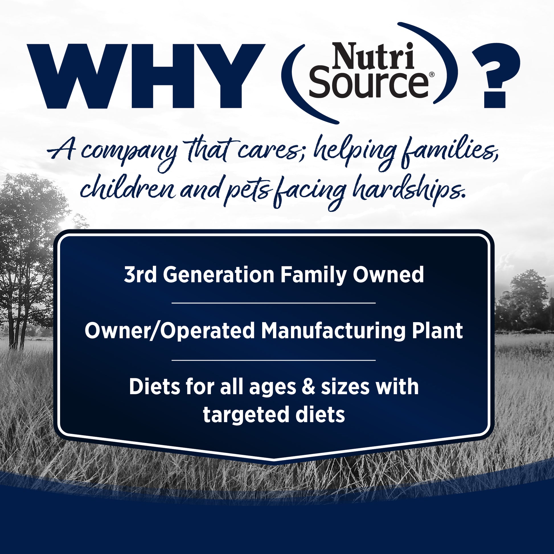 WHY NutriSource? - As a third generation family owned pet food company, we take the meaning of family to heart in everything we do.  Proudly serving families and pets for over 55 years.
