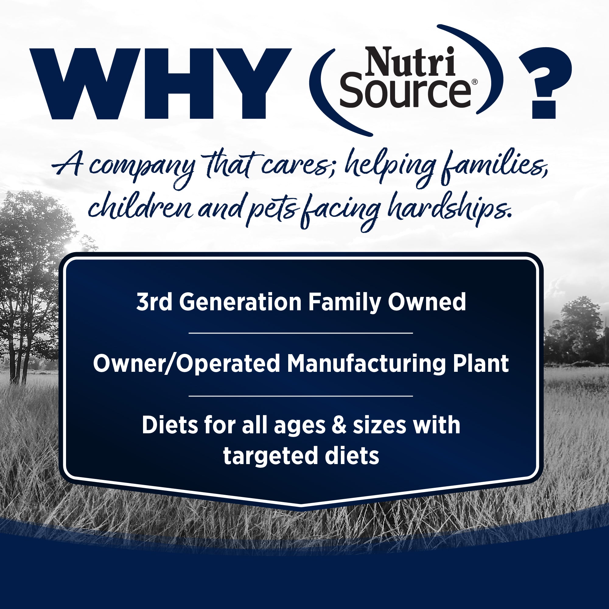 WHY NutriSource? - As a third generation family owned pet food company, we take the meaning of family to heart in everything we do.  Proudly serving families and pets for over 55 years.