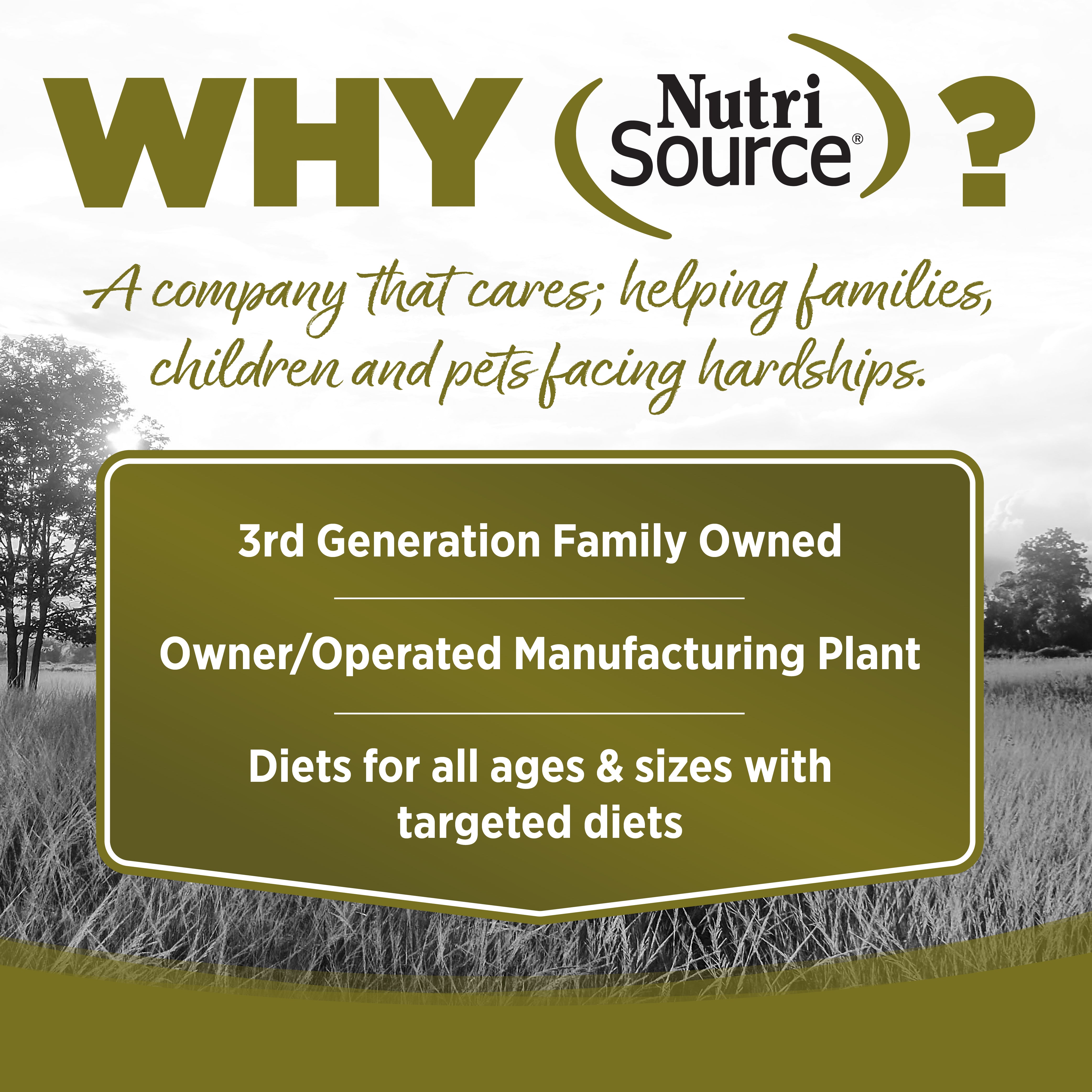WHY NutriSource? - As a third generation family owned pet food company, we take the meaning of family to heart in everything we do.  Proudly serving families and pets for over 55 years.