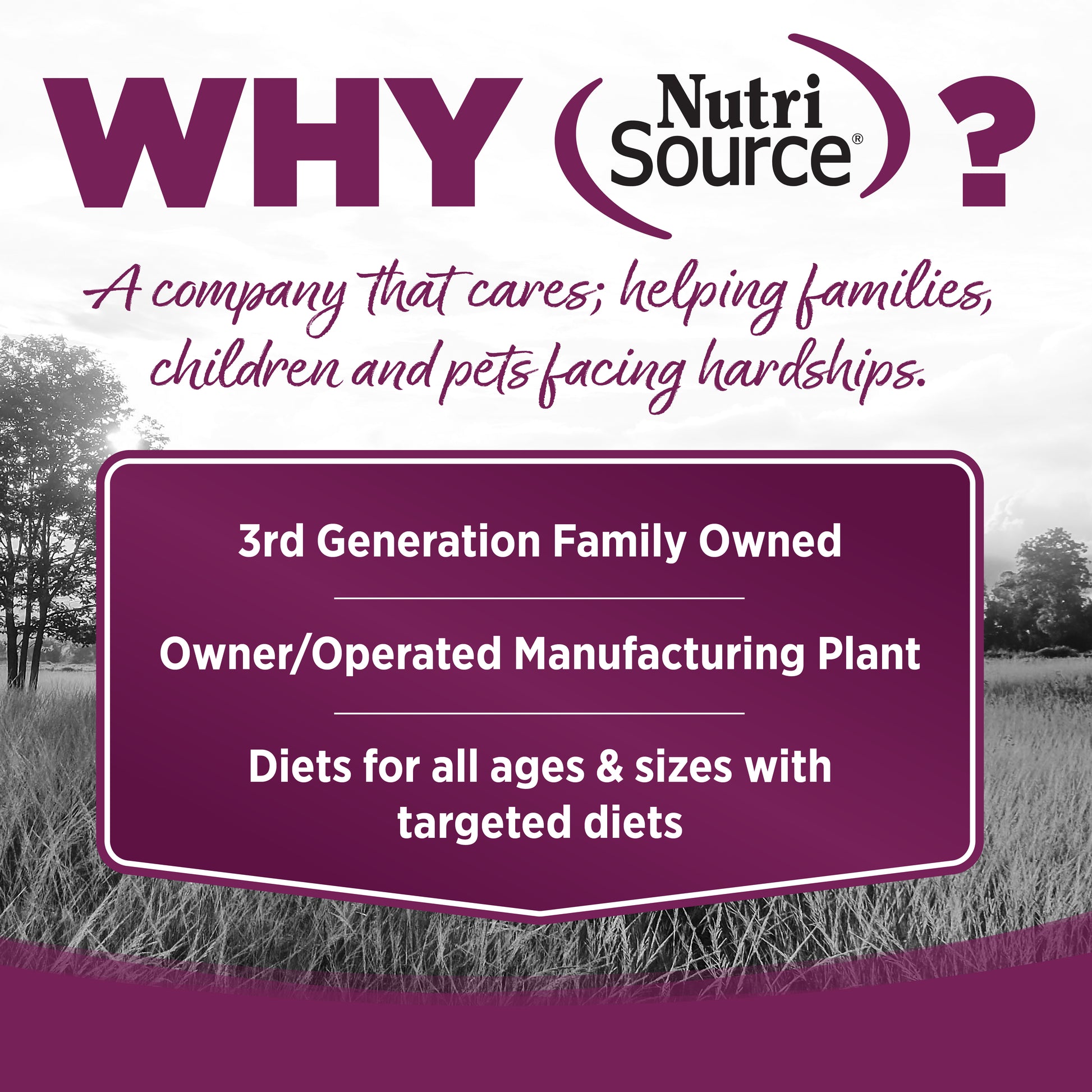 WHY NutriSource? - As a third generation family owned pet food company, we take the meaning of family to heart in everything we do.  Proudly serving families and pets for over 55 years.