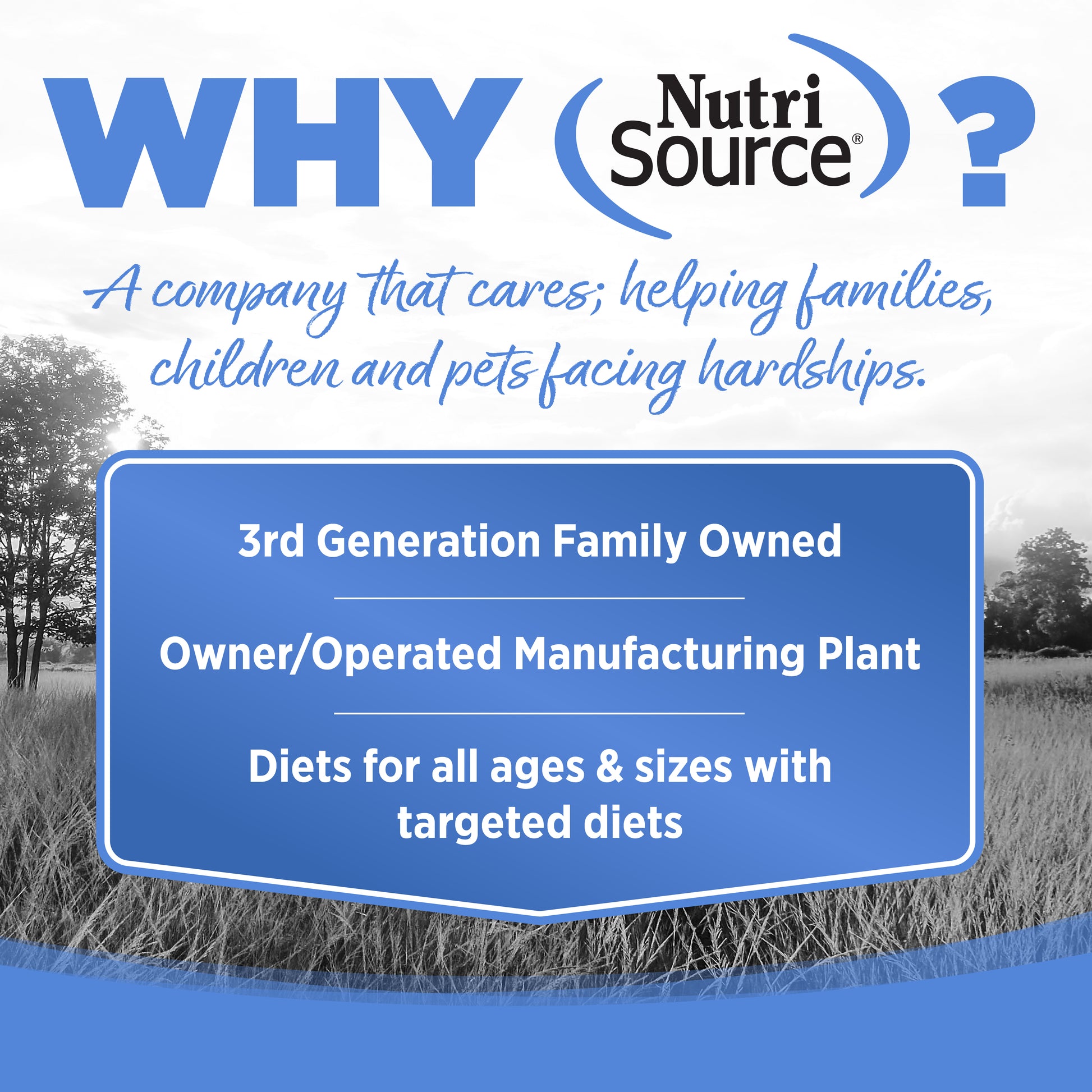 WHY NutriSource? - As a third generation family owned pet food company, we take the meaning of family to heart in everything we do.  Proudly serving families and pets for over 55 years.