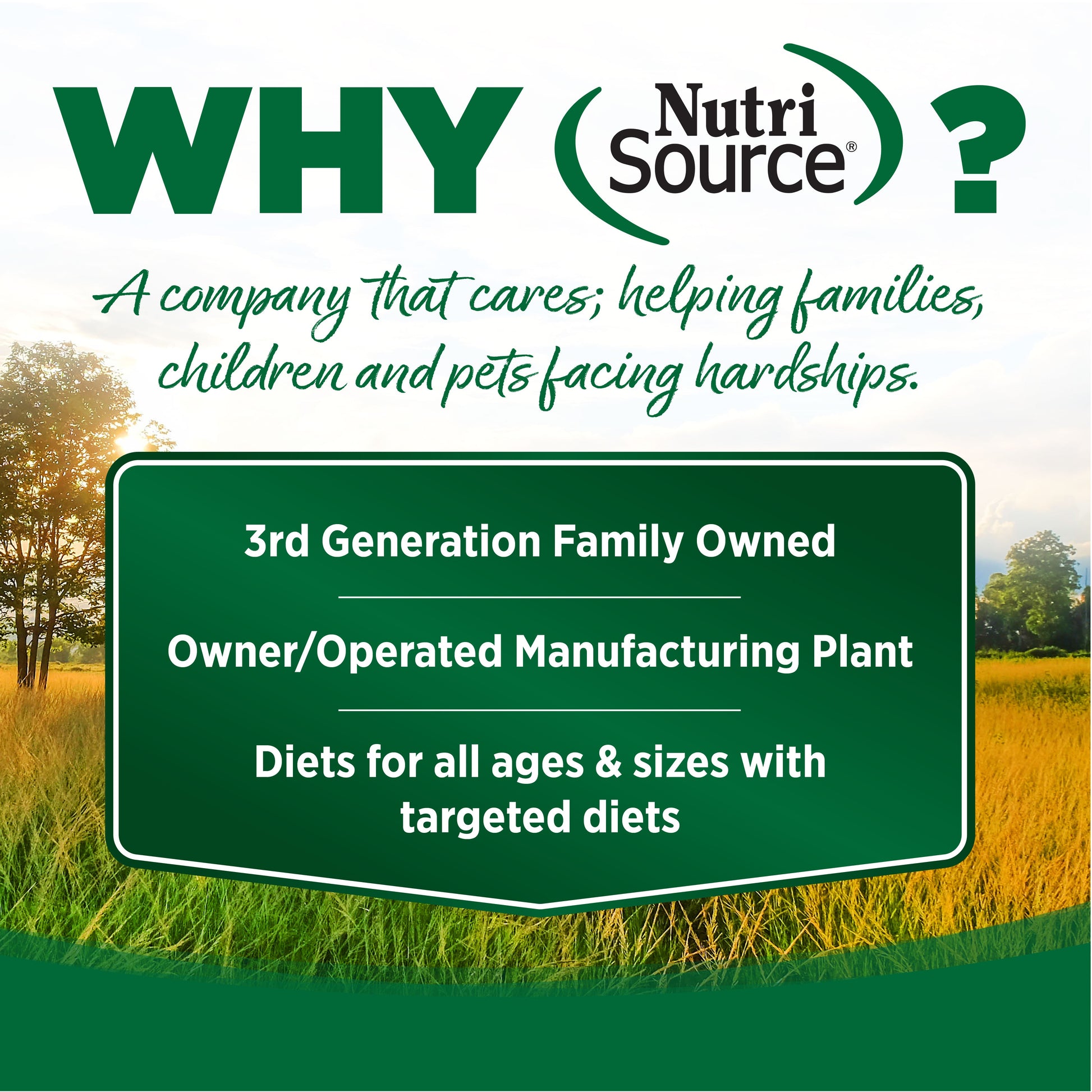WHY Nutri Source?
A company that cares; helping families, children and pets facing hardships.

3rd Generation Family Owned

Owner/Operated Manufacturing Plant

Diets for all ages & sizes with
targeted diets

